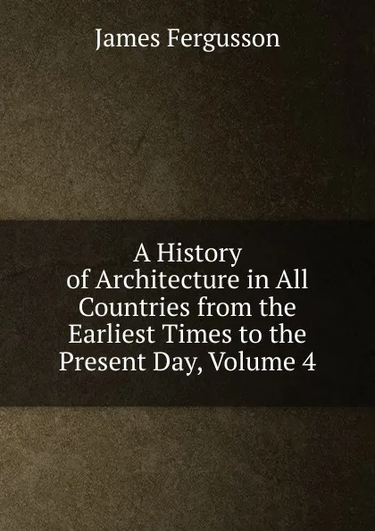 Обложка книги A History of Architecture in All Countries from the Earliest Times to the Present Day, Volume 4, Fergusson James