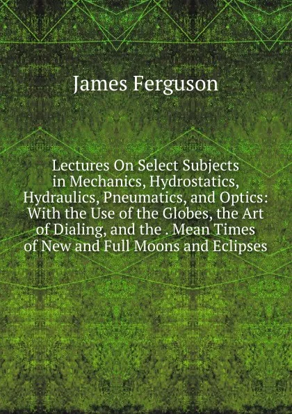Обложка книги Lectures On Select Subjects in Mechanics, Hydrostatics, Hydraulics, Pneumatics, and Optics: With the Use of the Globes, the Art of Dialing, and the . Mean Times of New and Full Moons and Eclipses, James Ferguson