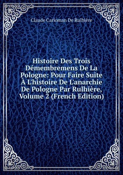 Обложка книги Histoire Des Trois Demembremens De La Pologne: Pour Faire Suite A L.histoire De L.anarchie De Pologne Par Rulhiere, Volume 2 (French Edition), Claude Carloman de Rulhière