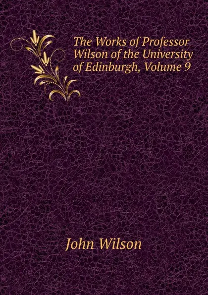 Обложка книги The Works of Professor Wilson of the University of Edinburgh, Volume 9, John Wilson