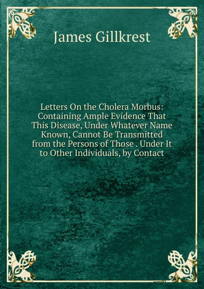 Обложка книги Letters On the Cholera Morbus: Containing Ample Evidence That This Disease, Under Whatever Name Known, Cannot Be Transmitted from the Persons of Those . Under It to Other Individuals, by Contact, James Gillkrest