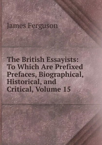 Обложка книги The British Essayists: To Which Are Prefixed Prefaces, Biographical, Historical, and Critical, Volume 15, James Ferguson