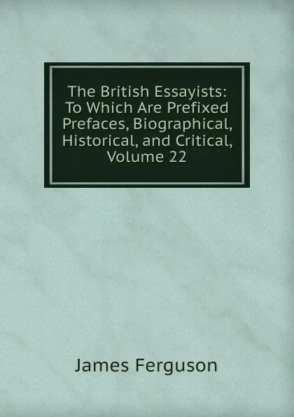 Обложка книги The British Essayists: To Which Are Prefixed Prefaces, Biographical, Historical, and Critical, Volume 22, James Ferguson