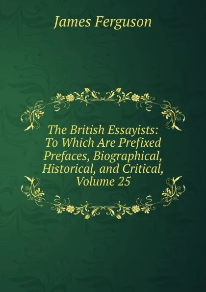 Обложка книги The British Essayists: To Which Are Prefixed Prefaces, Biographical, Historical, and Critical, Volume 25, James Ferguson