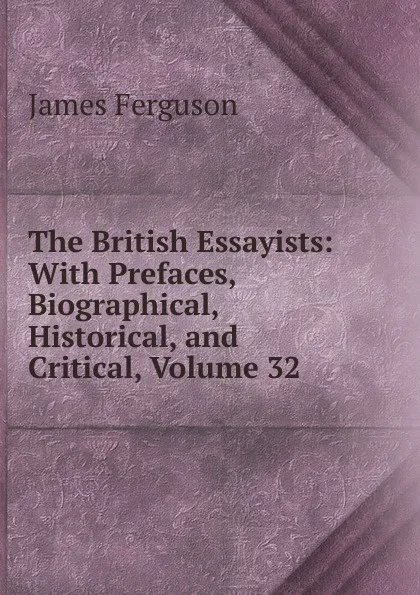 Обложка книги The British Essayists: With Prefaces, Biographical, Historical, and Critical, Volume 32, James Ferguson