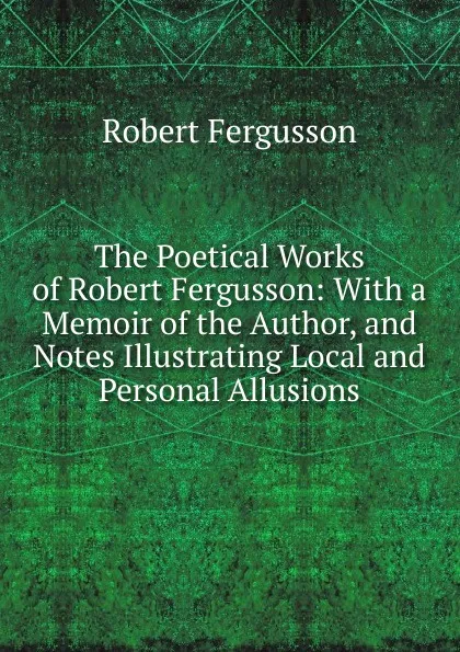 Обложка книги The Poetical Works of Robert Fergusson: With a Memoir of the Author, and Notes Illustrating Local and Personal Allusions, Robert Fergusson