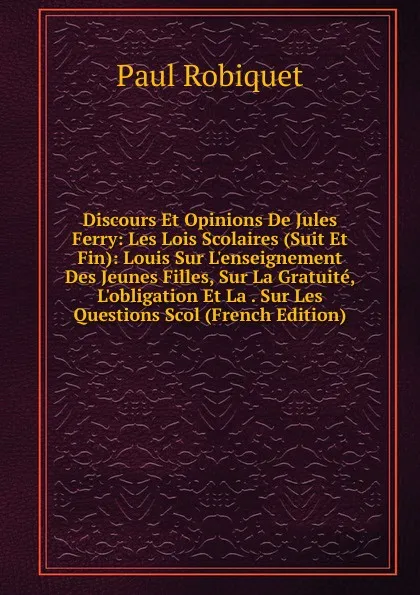 Обложка книги Discours Et Opinions De Jules Ferry: Les Lois Scolaires (Suit Et Fin): Louis Sur L.enseignement Des Jeunes Filles, Sur La Gratuite, L.obligation Et La . Sur Les Questions Scol (French Edition), Paul Robiquet