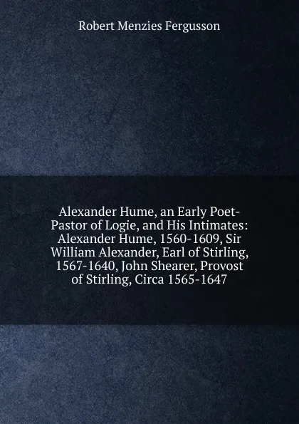 Обложка книги Alexander Hume, an Early Poet-Pastor of Logie, and His Intimates: Alexander Hume, 1560-1609, Sir William Alexander, Earl of Stirling, 1567-1640, John Shearer, Provost of Stirling, Circa 1565-1647, Robert Menzies Fergusson