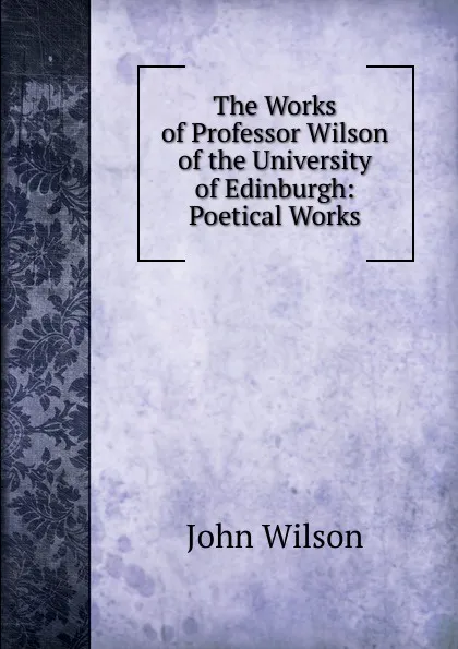 Обложка книги The Works of Professor Wilson of the University of Edinburgh: Poetical Works, John Wilson