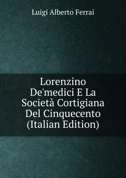 Обложка книги Lorenzino De.medici E La Societa Cortigiana Del Cinquecento (Italian Edition), Luigi Alberto Ferrai