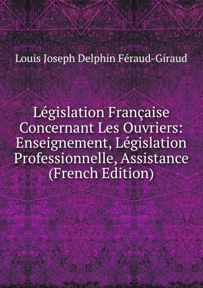 Обложка книги Legislation Francaise Concernant Les Ouvriers: Enseignement, Legislation Professionnelle, Assistance (French Edition), Louis Joseph Delphin Féraud-Giraud