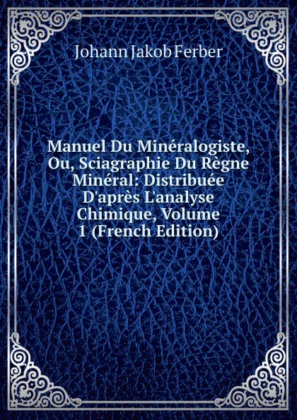 Обложка книги Manuel Du Mineralogiste, Ou, Sciagraphie Du Regne Mineral: Distribuee D.apres L.analyse Chimique, Volume 1 (French Edition), Johann Jakob Ferber