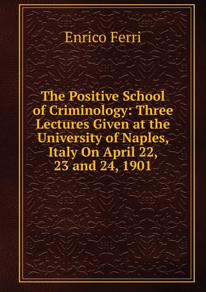 Обложка книги The Positive School of Criminology: Three Lectures Given at the University of Naples, Italy On April 22, 23 and 24, 1901, Enrico Ferri