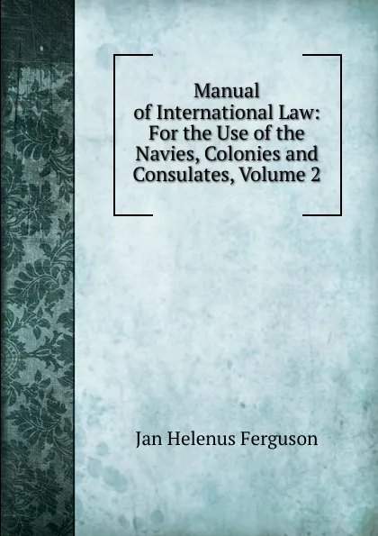 Обложка книги Manual of International Law: For the Use of the Navies, Colonies and Consulates, Volume 2, Jan Helenus Ferguson