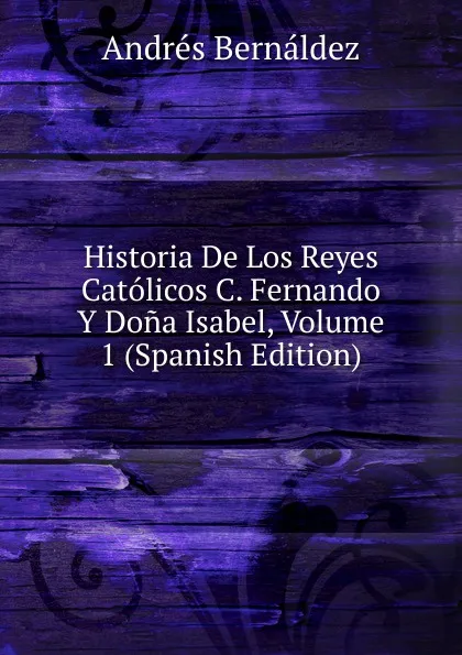 Обложка книги Historia De Los Reyes Catolicos C. Fernando Y Dona Isabel, Volume 1 (Spanish Edition), Andrés Bernáldez