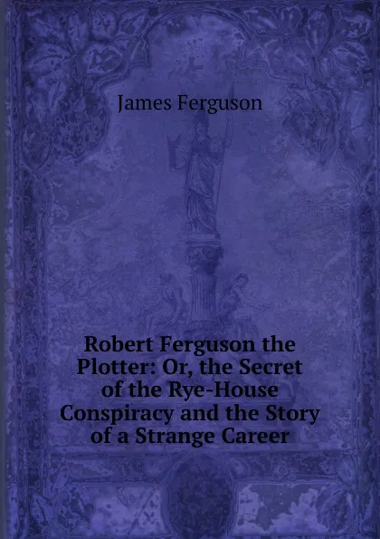 Обложка книги Robert Ferguson the Plotter: Or, the Secret of the Rye-House Conspiracy and the Story of a Strange Career, James Ferguson