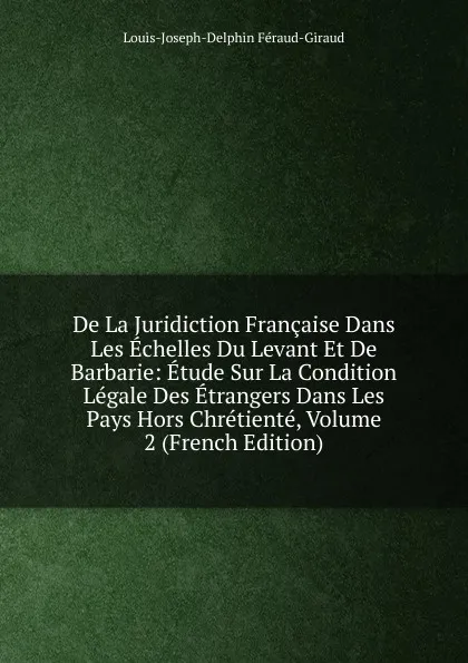 Обложка книги De La Juridiction Francaise Dans Les Echelles Du Levant Et De Barbarie: Etude Sur La Condition Legale Des Etrangers Dans Les Pays Hors Chretiente, Volume 2 (French Edition), Louis-Joseph-Delphin Féraud-Giraud