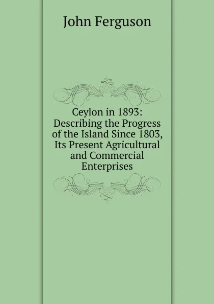 Обложка книги Ceylon in 1893: Describing the Progress of the Island Since 1803, Its Present Agricultural and Commercial Enterprises, Ferguson John