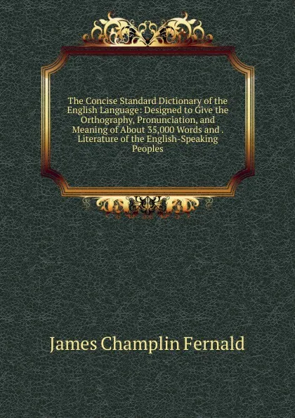 Обложка книги The Concise Standard Dictionary of the English Language: Designed to Give the Orthography, Pronunciation, and Meaning of About 35,000 Words and . Literature of the English-Speaking Peoples, James Champlin Fernald