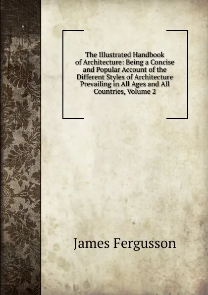 Обложка книги The Illustrated Handbook of Architecture: Being a Concise and Popular Account of the Different Styles of Architecture Prevailing in All Ages and All Countries, Volume 2, Fergusson James