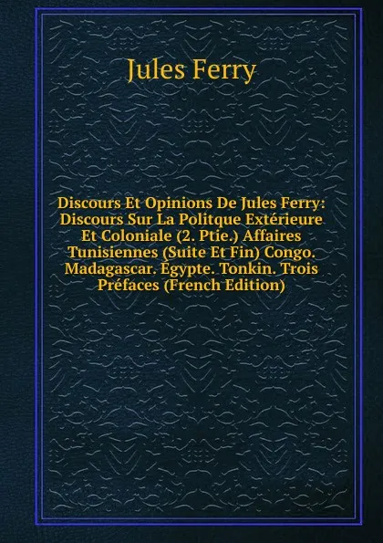 Обложка книги Discours Et Opinions De Jules Ferry: Discours Sur La Politque Exterieure Et Coloniale (2. Ptie.) Affaires Tunisiennes (Suite Et Fin) Congo. Madagascar. Egypte. Tonkin. Trois Prefaces (French Edition), Jules Ferry