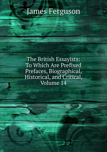 Обложка книги The British Essayists: To Which Are Prefixed Prefaces, Biographical, Historical, and Critical, Volume 14, James Ferguson