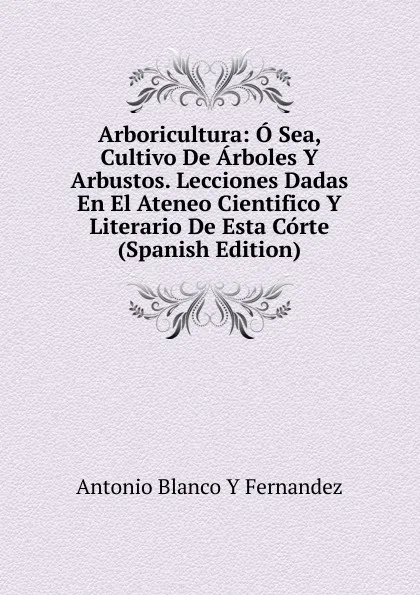 Обложка книги Arboricultura: O Sea, Cultivo De Arboles Y Arbustos. Lecciones Dadas En El Ateneo Cientifico Y Literario De Esta Corte (Spanish Edition), Antonio Blanco Y Fernandez