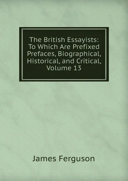 Обложка книги The British Essayists: To Which Are Prefixed Prefaces, Biographical, Historical, and Critical, Volume 13, James Ferguson