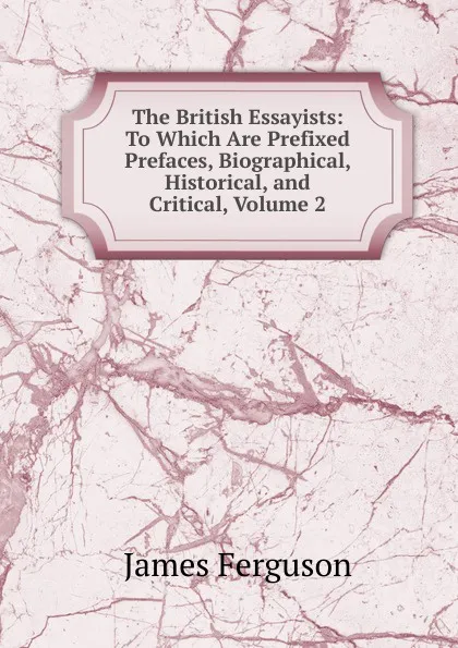 Обложка книги The British Essayists: To Which Are Prefixed Prefaces, Biographical, Historical, and Critical, Volume 2, James Ferguson