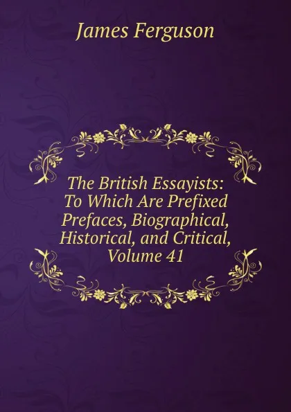 Обложка книги The British Essayists: To Which Are Prefixed Prefaces, Biographical, Historical, and Critical, Volume 41, James Ferguson