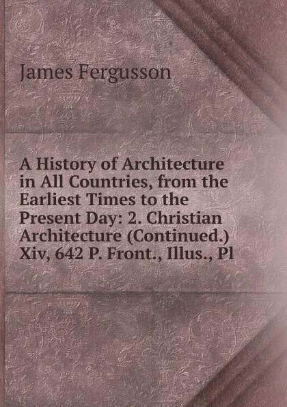 Обложка книги A History of Architecture in All Countries, from the Earliest Times to the Present Day: 2. Christian Architecture (Continued.) Xiv, 642 P. Front., Illus., Pl, Fergusson James