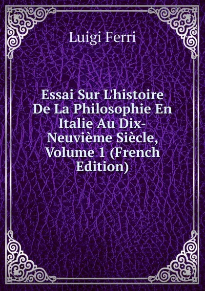 Обложка книги Essai Sur L.histoire De La Philosophie En Italie Au Dix-Neuvieme Siecle, Volume 1 (French Edition), Luigi Ferri