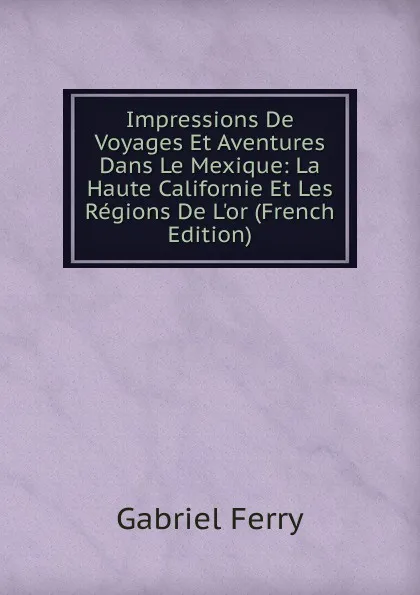 Обложка книги Impressions De Voyages Et Aventures Dans Le Mexique: La Haute Californie Et Les Regions De L.or (French Edition), Gabriel Ferry