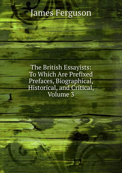 Обложка книги The British Essayists: To Which Are Prefixed Prefaces, Biographical, Historical, and Critical, Volume 3, James Ferguson