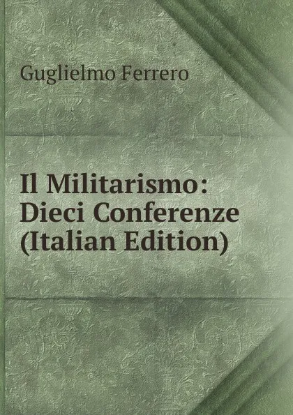 Обложка книги Il Militarismo: Dieci Conferenze (Italian Edition), Guglielmo Ferrero