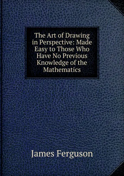 Обложка книги The Art of Drawing in Perspective: Made Easy to Those Who Have No Previous Knowledge of the Mathematics, James Ferguson