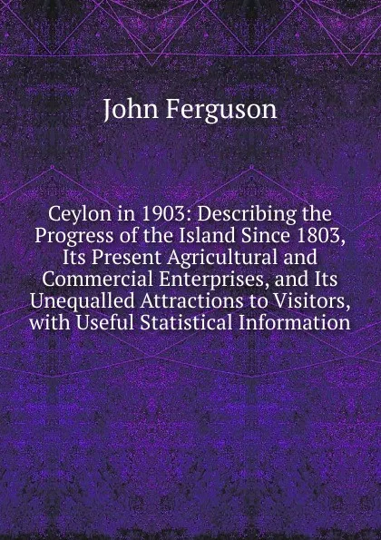 Обложка книги Ceylon in 1903: Describing the Progress of the Island Since 1803, Its Present Agricultural and Commercial Enterprises, and Its Unequalled Attractions to Visitors, with Useful Statistical Information, Ferguson John