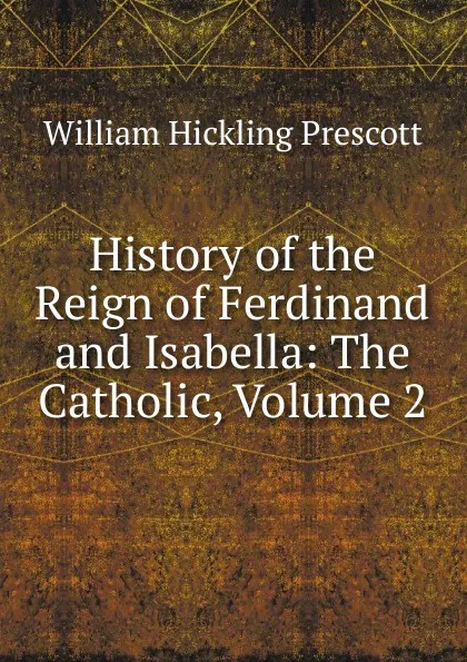 Обложка книги History of the Reign of Ferdinand and Isabella: The Catholic, Volume 2, William H. Prescott