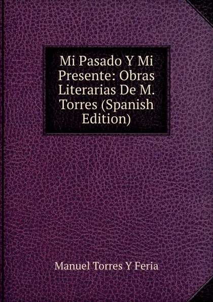 Обложка книги Mi Pasado Y Mi Presente: Obras Literarias De M. Torres (Spanish Edition), Manuel Torres Y Feria