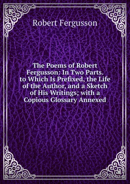 Обложка книги The Poems of Robert Fergusson: In Two Parts. to Which Is Prefixed, the Life of the Author, and a Sketch of His Writings; with a Copious Glossary Annexed, Robert Fergusson