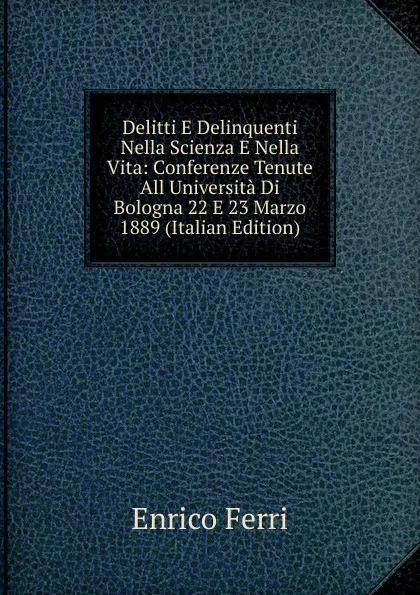 Обложка книги Delitti E Delinquenti Nella Scienza E Nella Vita: Conferenze Tenute All Universita Di Bologna 22 E 23 Marzo 1889 (Italian Edition), Enrico Ferri