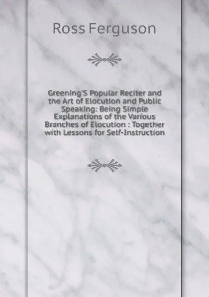 Обложка книги Greening.S Popular Reciter and the Art of Elocution and Public Speaking: Being Simple Explanations of the Various Branches of Elocution : Together with Lessons for Self-Instruction, Ross Ferguson