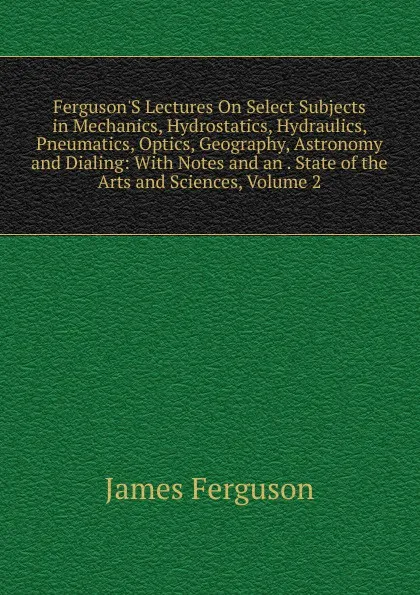 Обложка книги Ferguson.S Lectures On Select Subjects in Mechanics, Hydrostatics, Hydraulics, Pneumatics, Optics, Geography, Astronomy and Dialing: With Notes and an . State of the Arts and Sciences, Volume 2, James Ferguson