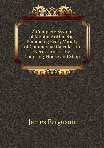 Обложка книги A Complete System of Mental Arithmetic: Embracing Every Variety of Commercial Calculation Necessary for the Counting-House and Shop, James Ferguson