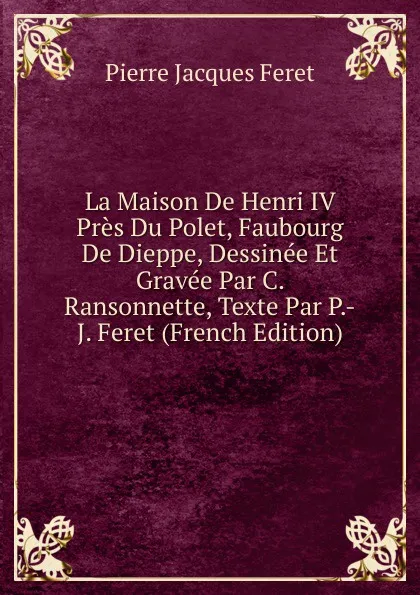 Обложка книги La Maison De Henri IV Pres Du Polet, Faubourg De Dieppe, Dessinee Et Gravee Par C. Ransonnette, Texte Par P.-J. Feret (French Edition), Pierre Jacques Feret