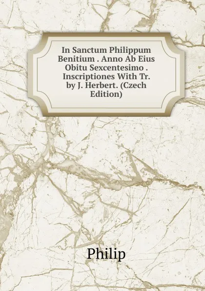 Обложка книги In Sanctum Philippum Benitium . Anno Ab Eius Obitu Sexcentesimo . Inscriptiones With Tr. by J. Herbert. (Czech Edition), Philip