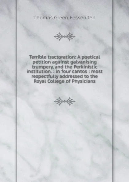 Обложка книги Terrible tractoration: A poetical petition against galvanising trumpery, and the Perkinistic institution. : in four cantos : most respectfully addressed to the Royal College of Physicians, Thomas Green Fessenden