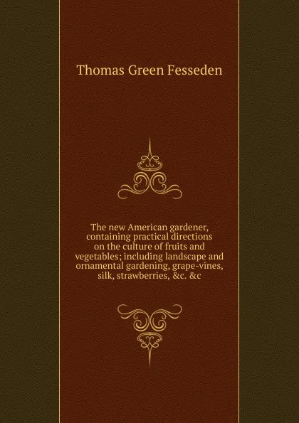 Обложка книги The new American gardener, containing practical directions on the culture of fruits and vegetables; including landscape and ornamental gardening, grape-vines, silk, strawberries, .c. .c, Thomas Green Fesseden