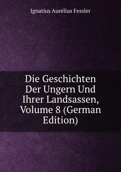 Обложка книги Die Geschichten Der Ungern Und Ihrer Landsassen, Volume 8 (German Edition), Ignatius Aurelius Fessler