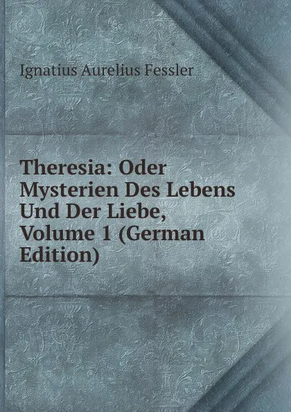 Обложка книги Theresia: Oder Mysterien Des Lebens Und Der Liebe, Volume 1 (German Edition), Ignatius Aurelius Fessler